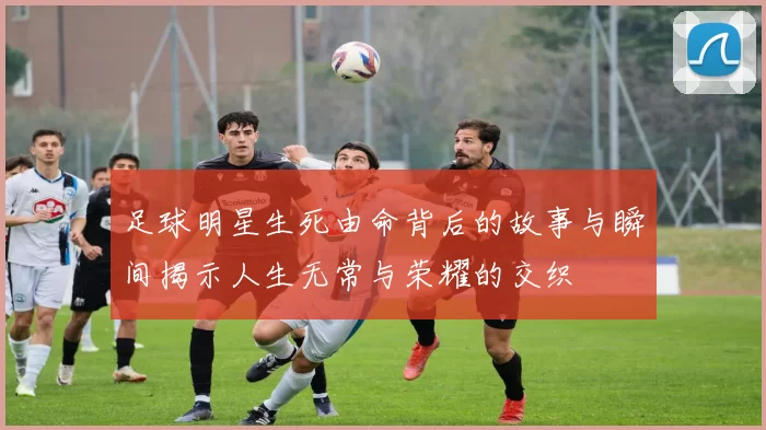 足球明星生死由命背后的故事与瞬间揭示人生无常与荣耀的交织