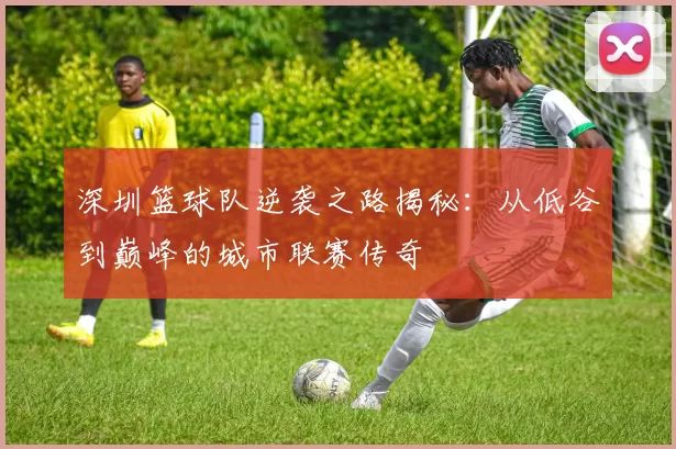 深圳篮球队逆袭之路揭秘：从低谷到巅峰的城市联赛传奇