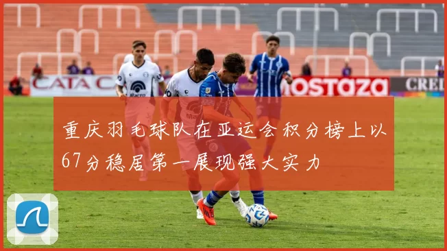 重庆羽毛球队在亚运会积分榜上以67分稳居第一展现强大实力