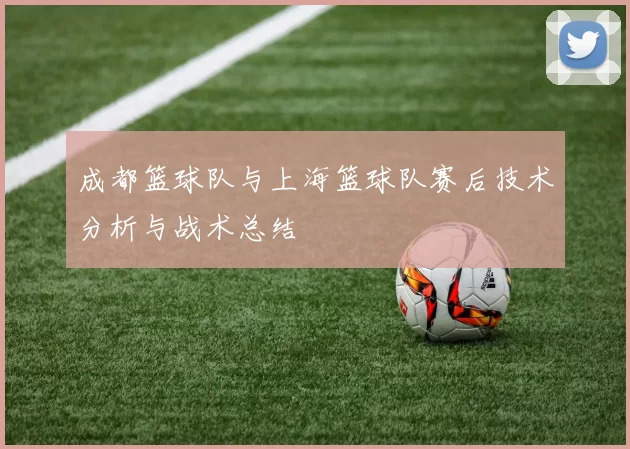 成都篮球队与上海篮球队赛后技术分析与战术总结