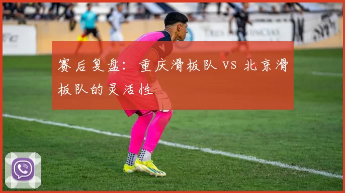 赛后复盘：重庆滑板队 vs 北京滑板队的灵活性