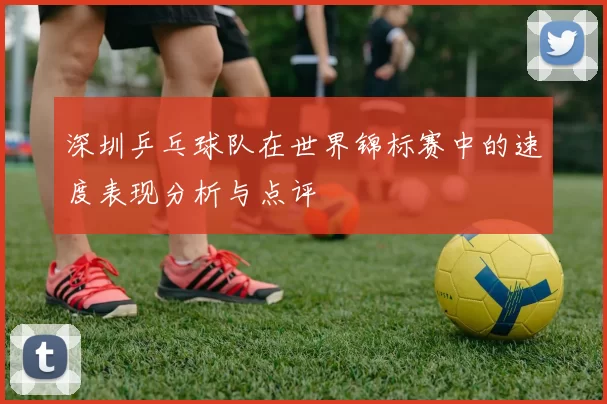 深圳乒乓球队在世界锦标赛中的速度表现分析与点评